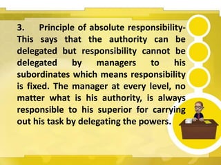 3. Principle of absolute responsibility-
This says that the authority can be
delegated but responsibility cannot be
delegated by managers to his
subordinates which means responsibility
is fixed. The manager at every level, no
matter what is his authority, is always
responsible to his superior for carrying
out his task by delegating the powers.
 