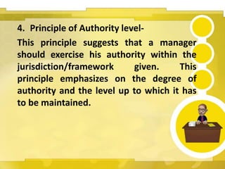 4. Principle of Authority level-
This principle suggests that a manager
should exercise his authority within the
jurisdiction/framework given. This
principle emphasizes on the degree of
authority and the level up to which it has
to be maintained.
 