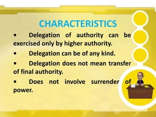 CHARACTERISTICS
• Delegation of authority can be
exercised only by higher authority.
• Delegation can be of any kind.
• Delegation does not mean transfer
of final authority.
• Does not involve surrender of
power.
 