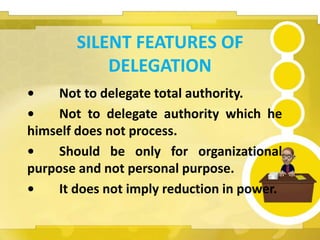 SILENT FEATURES OF
DELEGATION
• Not to delegate total authority.
• Not to delegate authority which he
himself does not process.
• Should be only for organizational
purpose and not personal purpose.
• It does not imply reduction in power.
 