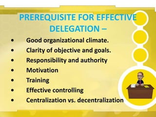 PREREQUISITE FOR EFFECTIVE
DELEGATION –
• Good organizational climate.
• Clarity of objective and goals.
• Responsibility and authority
• Motivation
• Training
• Effective controlling
• Centralization vs. decentralization
 