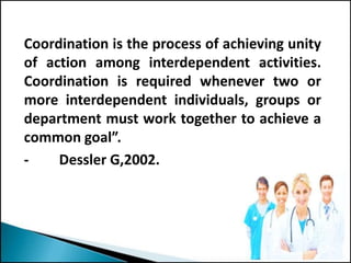 Coordination is the process of achieving unity
of action among interdependent activities.
Coordination is required whenever two or
more interdependent individuals, groups or
department must work together to achieve a
common goal”.
- Dessler G,2002.
 