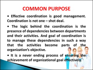 COMMON PURPOSE
• Effective coordination is good management.
Coordination is not one – shot deal.
• The logic behind the coordination is the
presence of dependencies between departments
and their activities. And goal of coordination is
to manage these dependencies in such a way
that the activities become parts of the
organization’s objective.
• It is a never ending process of ensuring the
achievement of organizational goal effectively.
 
