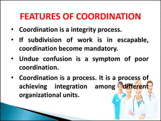 FEATURES OF COORDINATION
• Coordination is a integrity process.
• If subdivision of work is in escapable,
coordination become mandatory.
• Undue confusion is a symptom of poor
coordination.
• Coordination is a process. It is a process of
achieving integration among different
organizational units.
 