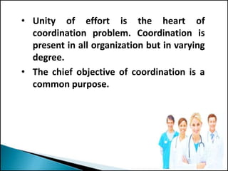 • Unity of effort is the heart of
coordination problem. Coordination is
present in all organization but in varying
degree.
• The chief objective of coordination is a
common purpose.
 