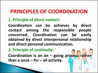 PRINCIPLES OF COORDINATION
1. Principle of direct contact:
Coordination can be achieves by direct
contact among the responsible people
concerned. Coordination can be easily
obtained by direct interpersonal relationship
and direct personal communication.
2. Principle of continuity:
Coordination is an on – going process rather
than a once – for – all activity.
 