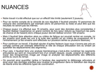  Notre travail n’a été effectué que sur un effectif très limité (seulement 3 joueurs).
 Pour se rendre compte de la véracité de nos résultats il faudrait prendre 10 personnes de
chacune des coordinations par exemple (donc 30 personnes au total) et peut être que les
résultats ne seront pas les mêmes.
 Chaque joueur n’a effectué que 15 smashs, pour avoir des données plus consistantes il
faudrait réaliser l’expérience un grand nombre de fois (pour réduire au maximum les parts
de chance et de hasard) donc chaque joueur devrait réaliser environ 100 smashs
 Mais il faudrait faire attention alors au critère de fatigue qui pourrait rentrer en compte, (si
les smashs sont joués les uns à la suite des autres) ou au critère de progression dû à
l’entraînement (si les smashs sont effectués sur plusieurs séries ou plusieurs séances)
 Pour continuer ce travail, il faudrait ajouter d’autres facteurs (que nous n’avons pas pris en
compte) comme par exemple déterminer le rôle de chaque articulation lors du smash (et
quantifier les déplacements des segments).
 Pour cela, il faudrait faire une analyse biomécanique c’est-à-dire numériser les segments
articulaires qui sont en mouvement lors d’un smash (épaule, coude, poignet et main) puis
tracer des kinogrammes image par image et analyser les déplacements des différents
points au cours du temps
 On pourrait ainsi quantifier (grâce à l’analyse des segments) le déblocage articulaire et
ainsi avoir des données précises pour évaluer la progression dans la libération des degrés
de liberté entre les différents types de coordination.
 
