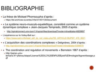  La thèse de Mickael Phomsoupha d’après :
 https://tel.archives-ouvertes.fr/tel-01451130/document
 « Le système neuro-musculo-squelettique, considéré comme un système
dynamique complexe » Jean-Jacques Temprado, 2005 d’après :
 http://spiralconnect.univ-lyon1.fr/spiral-files/download?mode=inline&data=6829897
 L’expérience sur le Volley-Ball sur :
 https://www.cairn.info/load_pdf_do_not_index.php?ID_ARTICLE=BUPSY_475_0021
 « L’acquisition des coordinations complexes » Delignières, 2004 d’après :
 http://spiralconnect.univ-lyon1.fr/spiral-files/download?mode=inline&data=5384670
 « The coordination and regulation of movements » Bernstein 1967 d’après :
 http://perso.univ-
lemans.fr/~pfanou/staps/Licence%203/L3%20EM%20Epist%E9mologie/Apprentissage.p
df
 