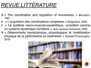 REVUE LITTÉRATURE
 « The coordination and regulation of movements » Bernstein,
1967
 « L’acquisition des coordinations complexes » Delignières, 2004
 « Le système neuro-musculo-squelettique, considéré comme
un système dynamique complexe » Jean-Jacques Temprado, 2005
 « Déterminants biomécanique, physiologique et modélisation
physique de la performance en badminton » Michael Phomsoupha,
2016
 