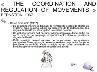  Selon Bernstein (1967) :
Le débutant cherche à diminuer le nombre de degrés de liberté du
système. Une solution initiale au problème de la redondance des
degrés de liberté est d'en "geler" un certain nombre.
Ce gel peut passer soit par une fixation articulaire d'une partie du
corps, soit par le couplage temporaire entre deux ou plusieurs
degrés de liberté.
Cette stratégie permet au sujet de ne conserver que quelques
paramètres libres, et par là de résoudre dans un premier temps le
problème du contrôle. Cette stratégie va en outre permettre au
sujet d'apporter une première réponse à la tâche.
 