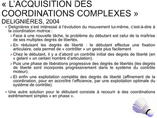  Delignières s’est intéressé à l’évolution du mouvement lui-même, c’est-à-dire à
la coordination motrice :
Face à une nouvelle tâche, le problème du débutant est celui de la maîtrise
de ses multiples degrés de libertés.
En réduisant les degrés de liberté : le débutant effectue une fixation
articulaire, cela permet de « contrôler » un geste plus facilement
Chez le débutant, il y a d’abord un contrôle initial des degrés de liberté (en
« gelant » un certain nombre d’articulation).
Puis une phase de libérations progressive des degrés de libertés (les degrés
de liberté sont incorporés progressivement dans le système du contrôle
moteur).
Et enfin une exploitation complète des degrés de liberté (affinement de la
coordination, pour en accroître l’efficience, par une exploitation optimale du
système de contrôle).
 Une autre solution pour le débutant consiste à recourir à des coordinations
extrêmement simples « en phase ».
 