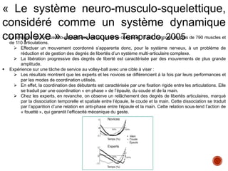  Le système neuro-musculo-squelettique est un système complexe : il est composé de plus de 790 muscles et
de 110 articulations.
 Effectuer un mouvement coordonné s’apparente donc, pour le système nerveux, à un problème de
réduction et de gestion des degrés de libertés d’un système multi-articulaire complexe.
 La libération progressive des degrés de liberté est caractérisée par des mouvements de plus grande
amplitude.
 Expérience sur une tâche de service au volley-ball avec une cible à viser :
 Les résultats montrent que les experts et les novices se différencient à la fois par leurs performances et
par les modes de coordination utilisés.
 En effet, la coordination des débutants est caractérisée par une fixation rigide entre les articulations. Elle
se traduit par une coordination « en phase » de l’épaule, du coude et de la main.
 Chez les experts, en revanche, on observe un relâchement des degrés de libertés articulaires, marqué
par la dissociation temporelle et spatiale entre l’épaule, le coude et la main. Cette dissociation se traduit
par l’apparition d’une relation en anti-phase entre l’épaule et la main. Cette relation sous-tend l’action de
« fouetté », qui garantit l’efficacité mécanique du geste.
« Le système neuro-musculo-squelettique,
considéré comme un système dynamique
complexe » Jean-Jacques Temprado, 2005
 