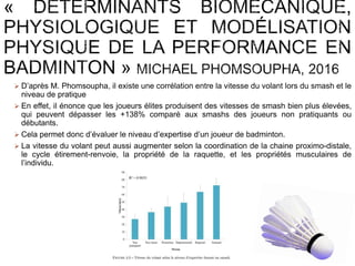  D’après M. Phomsoupha, il existe une corrélation entre la vitesse du volant lors du smash et le
niveau de pratique
 En effet, il énonce que les joueurs élites produisent des vitesses de smash bien plus élevées,
qui peuvent dépasser les +138% comparé aux smashs des joueurs non pratiquants ou
débutants.
 Cela permet donc d’évaluer le niveau d’expertise d’un joueur de badminton.
 La vitesse du volant peut aussi augmenter selon la coordination de la chaine proximo-distale,
le cycle étirement-renvoie, la propriété de la raquette, et les propriétés musculaires de
l’individu.
 