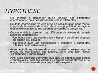  On cherche à démontrer qu’en fonction des différentes
coordinations : on a des vitesses de smash différentes
 Seule la coordination va être prise en considération pour rendre
compte de la vitesse de smash dans une population homogène
tout en excluant les autres paramètres comme la puissance.
 On s’attendait à observer une différence de vitesse de smash
selon les coordinations :
Un joueur avec une coordination « basse » aurait des vitesses
de smash peu élevées
Un joueur avec une coordination « complexe » aurait des
vitesses de smash élevées
 Autrement dit, les vitesses de smash seraient corrélées avec le
niveau de coordination des joueurs, donc avec leur niveau
« d’expertise » dans l’activité
 Ainsi nous espérons démontrer que plus les coordinations seront
« complexes », plus les vitesses de smash seront élevées et le
niveau du joueur sera de plus en plus dit « expert ».
 