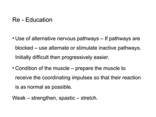 Re - Education
• Use of alternative nervous pathways – If pathways are
blocked – use alternate or stimulate inactive pathways.
Initially difficult then progressively easier.
• Condition of the muscle – prepare the muscle to
receive the coordinating impulses so that their reaction
is as normal as possible.
Weak – strengthen, spastic – stretch.
 