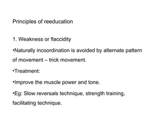 Principles of reeducation
1. Weakness or flaccidity
•Naturally incoordination is avoided by alternate pattern
of movement – trick movement.
•Treatment:
•Improve the muscle power and tone.
•Eg: Slow reversals technique, strength training,
facilitating technique.
 