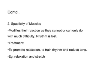 Contd..
2. Spasticity of Muscles
•Modifies their reaction as they cannot or can only do
with much difficulty. Rhythm is lost.
•Treatment:
•To promote relaxation, to train rhythm and reduce tone.
•Eg: relaxation and stretch
 