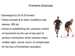 • Developed by Dr.H.S.Frenkel
• Tabes dorsalis & in other conditions with
ataxias, MS etc
• Aimed at establishing the voluntary control
of movement by the use of any part of
sensory mechanism which remains intact,
notably sight, sound, touch, to compensate
for the loss of kinesthetic sensation.
Frenkel's Exercise:
 