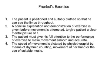 1. The patient is positioned and suitably clothed so that he
can see the limbs throughout.
2. A concise explanation and demonstration of exercise is
given before movement is attempted, to give patient a clear
mental picture of it.
3. The patient must give his full attention to the performance
of exercise to make movement smooth and accurate.
4. The speed of movement is dictated by physiotherapist by
means of rhythmic counting, movement of her hand or the
use of suitable music.
Frenkel's Exercise
 