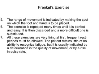 5. The range of movement is indicated by making the spot
on which the foot and hand is to be placed.
6. The exercise is repeated many times until it is perfect
and easy. It is then discarded and a more difficult one is
substituted.
7. All these exercises are very tiring at first, frequent rest
periods must be allowed. The patient retains little of no
ability to recognize fatigue, but it is usually indicated by
a deterioration in the quality of movement, or by a rise
in pulse rate.
Frenkel's Exercise
 