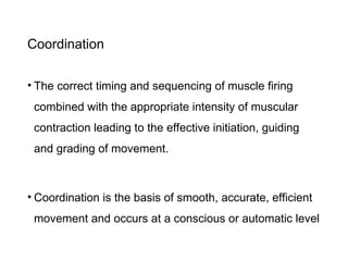 Coordination
• The correct timing and sequencing of muscle firing
combined with the appropriate intensity of muscular
contraction leading to the effective initiation, guiding
and grading of movement.
• Coordination is the basis of smooth, accurate, efficient
movement and occurs at a conscious or automatic level
 