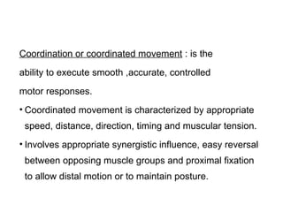 Coordination or coordinated movement : is the
ability to execute smooth ,accurate, controlled
motor responses.
• Coordinated movement is characterized by appropriate
speed, distance, direction, timing and muscular tension.
• Involves appropriate synergistic influence, easy reversal
between opposing muscle groups and proximal fixation
to allow distal motion or to maintain posture.
 