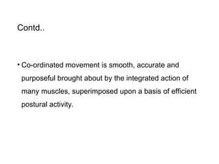 Contd..
• Co-ordinated movement is smooth, accurate and
purposeful brought about by the integrated action of
many muscles, superimposed upon a basis of efficient
postural activity.
 