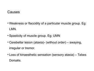 Causes
• Weakness or flaccidity of a particular muscle group. Eg:
LMN.
• Spasticity of muscle group. Eg: UMN
• Cerebellar lesion (ataxia)- (without order) – swaying,
irregular or tremor.
• Loss of kinaesthetic sensation (sensory ataxia) – Tabes
Dorsalis.
 