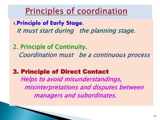 1.Principle of Early Stage.
It must start during the planning stage.
2. Principle of Continuity.
Coordination must be a continuous process
3. Principle of Direct Contact
Helps to avoid misunderstandings,
misinterpretations and disputes between
managers and subordinates.
10
 