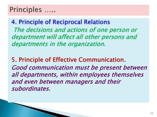4. Principle of Reciprocal Relations
The decisions and actions of one person or
department will affect all other persons and
departments in the organization.
5. Principle of Effective Communication.
Good communication must be present between
all departments, within employees themselves
and even between managers and their
subordinates.
11
 
