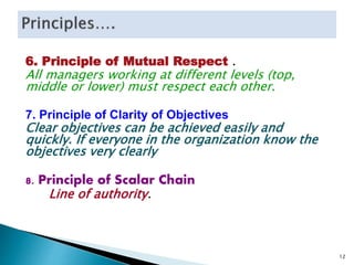 6. Principle of Mutual Respect .
All managers working at different levels (top,
middle or lower) must respect each other.
7. Principle of Clarity of Objectives
Clear objectives can be achieved easily and
quickly. If everyone in the organization know the
objectives very clearly
8. Principle of Scalar Chain
Line of authority.
12
 