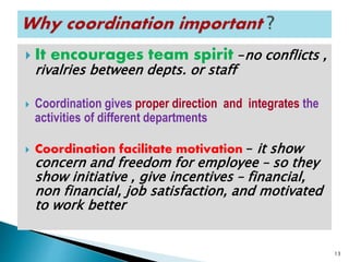  It encourages team spirit –no conflicts ,
rivalries between depts. or staff
 Coordination gives proper direction and integrates the
activities of different departments
 Coordination facilitate motivation – it show
concern and freedom for employee – so they
show initiative , give incentives – financial,
non financial, job satisfaction, and motivated
to work better
13
 