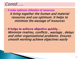  It make optimum utilization of resources
It bring together the human and material
resources and use optimum. It helps to
minimize the wastage of resources
 It helps to achieve objective quickly ..
Minimize rivalries, conflicts , wastage , delays
and other organizational problems. Ensures
smooth working achieve objectives easily
14
 