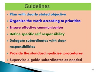  Plan with clearly stated objective
 Organize the work according to priorities
 Ensure effective communication
 Define specific self responsibility
 Delegate subordinates with clear
responsibilities
 Provide the standard --policies- procedures
 Supervise & guide subordinates as needed
16
 
