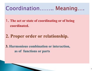 1. The act or state of coordinating or of being
coordinated.
2. Proper order or relationship.
3. Harmonious combination or interaction,
as of functions or parts
3
 