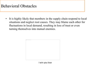 Behavioral Obstacles
• It is highly likely that members in the supply chain respond to local
situations and neglect root causes. They may blame each other for
fluctuations in local demand, resulting in loss of trust or even
turning themselves into mutual enemies.
I win you lose
 