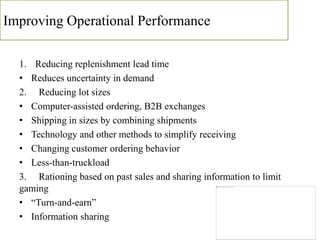 Improving Operational Performance
1. Reducing replenishment lead time
• Reduces uncertainty in demand
2. Reducing lot sizes
• Computer-assisted ordering, B2B exchanges
• Shipping in sizes by combining shipments
• Technology and other methods to simplify receiving
• Changing customer ordering behavior
• Less-than-truckload
3. Rationing based on past sales and sharing information to limit
gaming
• “Turn-and-earn”
• Information sharing
 