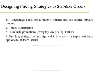 Designing Pricing Strategies to Stabilize Orders
1. Encouraging retailers to order in smaller lots and reduce forward
buying
2. Stabilizing pricing
• Eliminate promotions (everyday low pricing: EDLP)
3. Building strategic partnerships and trust – easier to implement these
approaches if there is trust
 