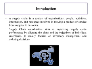 Introduction
• A supply chain is a system of organizations, people, activities,
information, and resources involved in moving a product or service
from supplier to customer.
• Supply Chain coordination aims at improving supply chain
performance by aligning the plans and the objectives of individual
enterprises. It usually focuses on inventory management and
ordering decisions
 