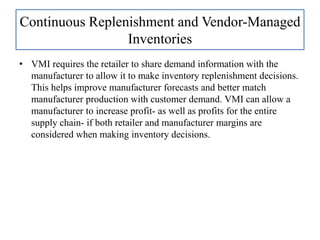 • VMI requires the retailer to share demand information with the
manufacturer to allow it to make inventory replenishment decisions.
This helps improve manufacturer forecasts and better match
manufacturer production with customer demand. VMI can allow a
manufacturer to increase profit- as well as profits for the entire
supply chain- if both retailer and manufacturer margins are
considered when making inventory decisions.
Continuous Replenishment and Vendor-Managed
Inventories
 