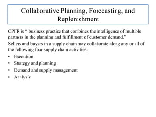 Collaborative Planning, Forecasting, and
Replenishment
CPFR is “ business practice that combines the intelligence of multiple
partners in the planning and fulfillment of customer demand.”
Sellers and buyers in a supply chain may collaborate along any or all of
the following four supply chain activities:
• Execution
• Strategy and planning
• Demand and supply management
• Analysis
 