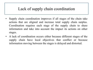 Lack of supply chain coordination
• Supply chain coordination improves if all stages of the chain take
actions that are aligned and increase total supply chain surplus.
Coordination requires each stage of the supply chain to share
information and take into account the impact its actions on other
stages.
• A lack of coordination occurs either because different stages of the
supply chain have local objectives that conflict or because
information moving between the stages is delayed and distorted.
 