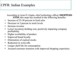 CPFR: Indian Examples
According to Arun O. Gupta, chief technology officer SHOPPERS
STOP, this steps has resulted in the following benefits:
• Increase of 25-30 percent in food sales
• Decrease in 2 percent in stock levels
• Increase revenue
• Lower inventory-holding cost, positively impacting company
profitability
• Higher availability of product
• Improved brand loyalty
• Elimination of expired stocks
• Reduction in write-offs
• Longer shelf life for consumption
• Assured customer retention with improved shopping experience
 