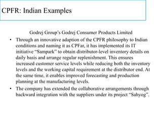 CPFR: Indian Examples
Godrej Group’s Godrej Consumer Products Limited
• Through an innovative adaption of the CPFR philosophy to Indian
conditions and naming it as CPFar, it has implemented its IT
initiative “Sampark” to obtain distributor-level inventory details on
daily basis and arrange regular replenishment. This ensures
increased customer service levels while reducing both the inventory
levels and the working capital requirement at the distributor end. At
the same time, it enables improved forecasting and production
planning at the manufacturing levels.
• The company has extended the collaborative arrangements through
backward integration with the suppliers under its project “Sahyog”.
 