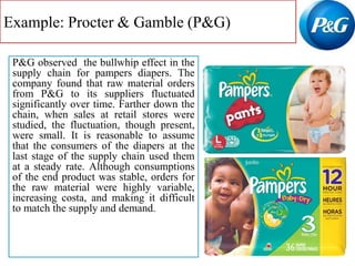 Example: Procter & Gamble (P&G)
P&G observed the bullwhip effect in the
supply chain for pampers diapers. The
company found that raw material orders
from P&G to its suppliers fluctuated
significantly over time. Farther down the
chain, when sales at retail stores were
studied, the fluctuation, though present,
were small. It is reasonable to assume
that the consumers of the diapers at the
last stage of the supply chain used them
at a steady rate. Although consumptions
of the end product was stable, orders for
the raw material were highly variable,
increasing costa, and making it difficult
to match the supply and demand.
 