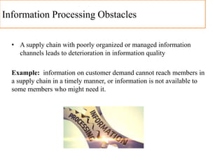 Information Processing Obstacles
• A supply chain with poorly organized or managed information
channels leads to deterioration in information quality
Example: information on customer demand cannot reach members in
a supply chain in a timely manner, or information is not available to
some members who might need it.
 