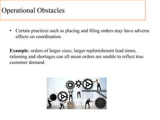 Operational Obstacles
• Certain practices such as placing and filing orders may have adverse
effects on coordination.
Example: orders of larger sizes, larger replenishment lead times,
rationing and shortages can all mean orders are unable to reflect true
customer demand.
 
