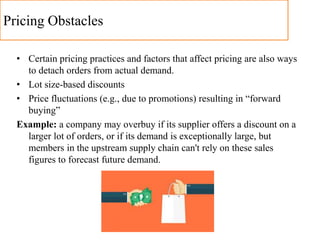 Pricing Obstacles
• Certain pricing practices and factors that affect pricing are also ways
to detach orders from actual demand.
• Lot size-based discounts
• Price fluctuations (e.g., due to promotions) resulting in “forward
buying”
Example: a company may overbuy if its supplier offers a discount on a
larger lot of orders, or if its demand is exceptionally large, but
members in the upstream supply chain can't rely on these sales
figures to forecast future demand.
 
