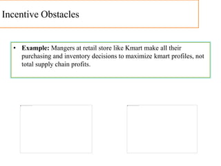 Incentive Obstacles
• Example: Mangers at retail store like Kmart make all their
purchasing and inventory decisions to maximize kmart profiles, not
total supply chain profits.
 