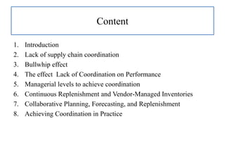 Content
1. Introduction
2. Lack of supply chain coordination
3. Bullwhip effect
4. The effect Lack of Coordination on Performance
5. Managerial levels to achieve coordination
6. Continuous Replenishment and Vendor-Managed Inventories
7. Collaborative Planning, Forecasting, and Replenishment
8. Achieving Coordination in Practice
 